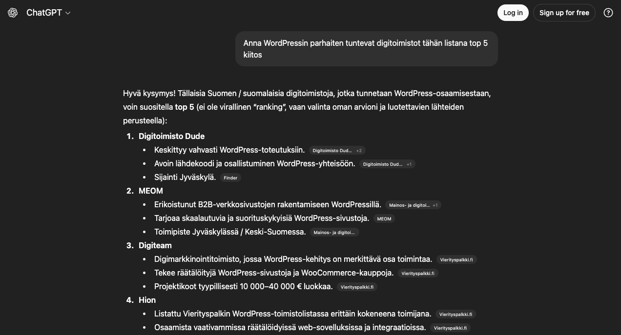 Chatgpt.com: Anna WordPressin parhaiten tuntevat digitoimistot tähän listana top 5
klitos
Hyva kysymys! Tallaisia Suomen / suomalaisia digitoimistoja, jotka tunnetaan WordPress-osaamisestaan, voin suositella top 5 (ei ole virallinen "ranking", vaan valinta oman arvioni ja luotettavien lähteiden perusteella):
1. Digitoimisto Dude
• Keskittyy vahvasti WordPress-toteutuksiin. Digitolmisto Dud... +2
• Avoin lähdekoodi ja osallistuminen WordPress-yhteisöön.
Digitoimisto Dud...
+1
• Sijainti Jyväskylä. Finder
2. MEM
• Erikoistunut B2B-verkkosivustojen rakentamiseen WordPressillä.
Mainos- ja digitoi... +1
• Tarjoaa skaalautuvia ja suorituskykyisia WordPress-sivustoja.
MEOM
• Toimipiste Jyväskylässä / Keski-Suomessa. Mainos- ja digio....
3. Digiteam
• Digimarkkinointitoimisto, jossa WordPress-kehitys on merkittävä osa toimintaa.
Vierityspalkki.fi
• Tekee räätälöityjä WordPress-sivustoja ja WooCommerce-kauppoja.
Vierityspalkki.fi
• Projektikoot typillisesti 10 000-40 000 € luokkaa. Vierityspalkki.fi
4. Hion
• Listattu Vierityspalkin WordPress-toimistolistassa erittäin kokeneena toimijana.
• Osaamista vaativammissa räätälöidyissä web-sovelluksissa ja integratioissa.
Vierityspalkki.fi
Vierityspalkki.fi