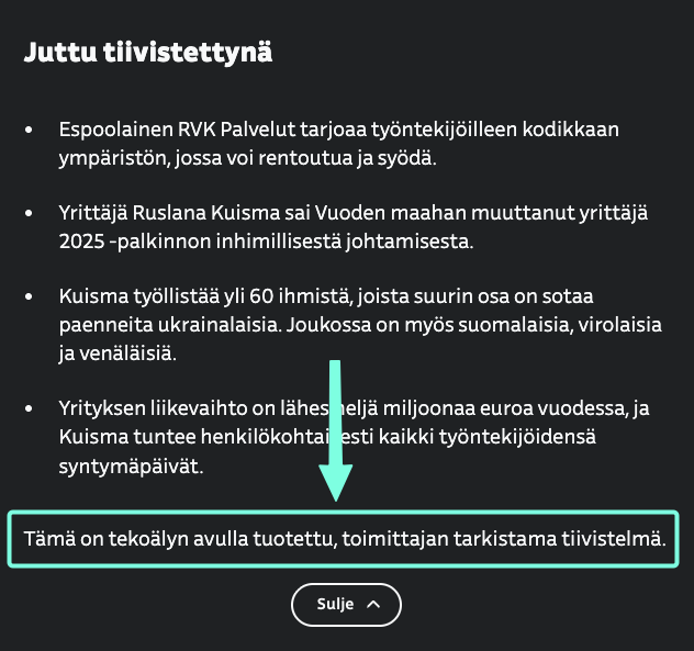 Juttu tiivistettynä
• Espoolainen RVK Palvelut tarjoaa työntekijöilleen kodikkaan
ympäristön, jossa voi rentoutua ja syödä.
• Yrittaja Ruslana Kuisma sai Vuoden maahan muuttanut yrittaja
2025 - palkinnon inhimillisestä johtamisesta.
• Kuisma työllistäa yli 60 ihmista, joista suurin osa on sotaa
paenneita ukrainalaisia. Joukossa on myös suomalaisia, virolaisia
ja venälaisia.
• Yrityksen liikevaihto on lähes
nelja miljoonaa euroa vuodessa, ja
Kuisma tuntee henkilökohtai
esti kaikki työntekijöidensä
syntymäpäivät.
Tämä on tekoälyn avulla tuotettu, toimittajan tarkistama tiivistelma