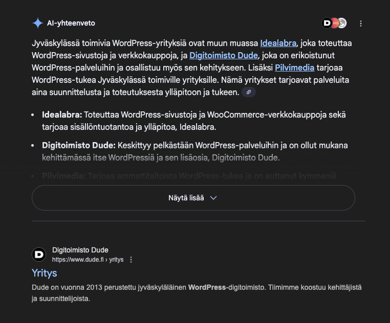 Google-haku, Al-yhteenveto
Jyväskylässä toimivia WordPress-yrityksiä ovat muun muassa Idealabra, joka toteuttaa
WordPress-sivustoja ja verkkokauppoja, ja Digitoimisto Dude, joka on erikoistunut WordPress-palvelihin ja osallistu myös sen kehitykseen. Lisäksi Pilvimedia tarjoaa
WordPress-tukea Jyväskylässä toimiville yrityksille. Nämä yritykset tarjoavat palveluita
aina suunnittelusta ja toteutuksesta ylläpitoon ja tukeen.
• Idealabra: Toteuttaa WordPress-sivustoja ja WooCommerce-verkkokauppoja sekä tarjoaa sisällöntuotantoa ja ylläpitoa, Idealabra.
• Digitoimisto Dude: Keskittyy pelkästään WordPress-palvelihin ja on ollut mukana kehittämässä itse WordPressiä ja sen lisäosia, Digitoimisto Dude.
Pilvimedia: Tarjoaa ammattitaitoista WordPress-tukea ja on auttanut)
‹ymmenial
Näytä lisãä
D
Digitoimisto Dude
https://www.dude.fi >yritys
Yritys
ja suunnittelijoista.
Dude on vuonna 2013 perustettu jyväskyläläinen WordPress-digitoimisto. Timimme koostuu